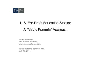 U.S. For-Profit Education Stocks:
     A “Magic Formula” Approach

Oliver Mihaljevic
The Manual of Ideas
www.manualofideas.com

Value Investing Seminar Italy
July 13, 2011
 