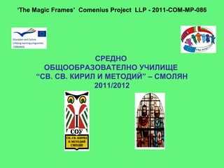 ‘The Magic Frames’ Comenius Project LLP - 2011-COM-MP-086




                   СРЕДНО
       ОБЩООБРАЗОВАТЕЛНО УЧИЛИЩЕ
     “СВ. СВ. КИРИЛ И МЕТОДИЙ” – СМОЛЯН
                   2011/2012
 