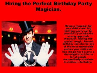 Hiring the Perfect Birthday Party
Magician.
Hiring a magician for
your child's next big
birthday party can be
stressful if you take the
wrong approach.
However, hosting that
special "magic" themed
birthday can also be one
of the most memorable
parties your child ever
has. Magic has become a
stereotypical art that a
lot of people
automatically associate
to children's birthdays.
 