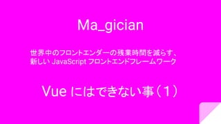Ma_gician
世界中のフロントエンダーの残業時間を減らす、
新しい JavaScript フロントエンドフレームワーク
Vue にはできない事（１）
 