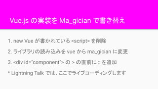 Vue.js の実装を Ma_gician で書き替え
1. new Vue が書かれている <script> を削除
2. ライブラリの読み込みを vue から ma_gician に変更
3. <div id="component"> の ...