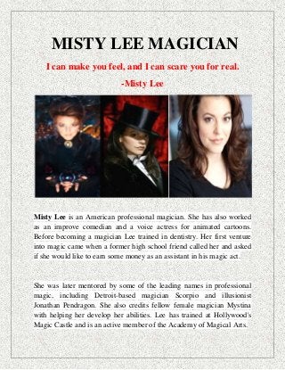 MISTY LEE MAGICIAN
I can make you feel, and I can scare you for real.
-Misty Lee
Misty Lee is an American professional magician. She has also worked
as an improve comedian and a voice actress for animated cartoons.
Before becoming a magician Lee trained in dentistry. Her first venture
into magic came when a former high school friend called her and asked
if she would like to earn some money as an assistant in his magic act.
She was later mentored by some of the leading names in professional
magic, including Detroit-based magician Scorpio and illusionist
Jonathan Pendragon. She also credits fellow female magician Mystina
with helping her develop her abilities. Lee has trained at Hollywood's
Magic Castle and is an active member of the Academy of Magical Arts.
 