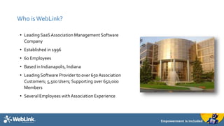 Who is WebLink? 
• Leading SaaS Association Management Software 
Company 
• Established in 1996 
• 60 Employees 
• Based in Indianapolis, Indiana 
• Leading Software Provider to over 650 Association 
Customers; 5,500 Users; Supporting over 650,000 
Members 
• Several Employees with Association Experience 
 