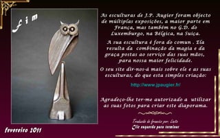 As esculturas de J.P. Augier foram objecto
de múltiplas exposições, a maior parte em
     França, mas também no G.D. do
    Luxemburgo, na Bélgica, na Suiça.

  A sua escultura é fora do comun . Ela
  resulta da combinação da magia e da
 graça postas ao serviço das suas mãos,
       para nossa maior felicidade.

O seu site dir-nos-á mais sobre ele e as suas
  esculturas, do que esta simples criação:

            http://www.jpaugier.fr/


Agradeço-lhe ter-me autorizado a utilizar
 as suas fotos para criar este diaporama.


             Traduzido do francês por: Linito
 