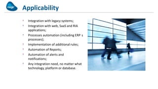 Applicability
  Integration with legacy systems;
  Integration with web, SaaS and RIA
  applications;
  Processes automation (including ERP s
  processes);
  Implementation of additional rules;
  Automation of Reports;
  Automation of alerts and
  notifications;
  Any integration need, no matter what
  technology, platform or database.
 
