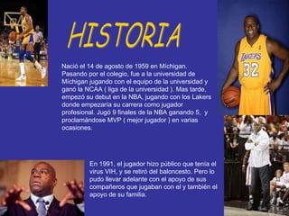 Nació el 14 de agosto de 1959 en Míchigan. Pasando por el colegio, fue a la universidad de Míchigan jugando con el equipo de la universidad y ganó la NCAA ( liga de la universidad ). Mas tarde, empezó su debut en la NBA, jugando con los Lakers donde empezaría su carrera como jugador profesional. Jugó 9 finales de la NBA ganando 5,  y proclamándose MVP ( mejor jugador ) en varias ocasiones. HISTORIA En 1991, el jugador hizo público que tenía el virus VIH, y se retiró del baloncesto. Pero lo pudo llevar adelante con el apoyo de sus compañeros que jugaban con el y también el apoyo de su familia. 