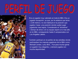 Era un jugador muy valorado en toda la NBA. Era un jugador excepción, ya que, por la estatura que tenia ( 2,06 metros ) no era habitual en la posición que jugaba ( base: una posición donde suelen jugar jugadores mas bajos). Considerado el “showtime” ( tiempo de show ) en su equipo aspiró a lo mas alto en la NBA, consiguiendo hasta 5 campeonatos con Los Angeles Lakers. También participó en el partido de las estrellas donde participaban los mejores jugadores de la NBA como: Michael Jordan, Larry Bird... Fue para mucha gente un jugador muy elegante, y siempre jugaba con mucha deportividad. PERFIL DE JUEGO 