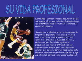 Cuando Magic Johnson empezó a debutar en la NBA, fue un espectáculo para todos los aficionados hasta que comentó que tenía el virus VIH, y entonces se retiró del baloncesto. Su retorno a la NBA fue breve, ya que después de los partidos de pretemporada anunció que iba a dedicar su tiempo a motivos personales como escribir un libro sobre la seguridad del sexo y realizar una gira. Pero al año siguiente le propusieron  que fuera el entrenador de Los Angeles Lakers. Aceptó, pero tras 18 partidos renunció a su cargo. La sorpresa llegó cuando en la siguiente temporada se calzó unas zapatillas y jugó sus últimos 32 partidos como jugador profesional. SU VIDA PROFESIONAL 