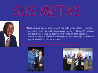 Magic asegura que su gran victoria han sido los negocios. Teniendo negocios como Starbucks ( cafeterías ) y Burger Kings. Pero todas las ganancias y todo su negocio lo invierte en dar negocio a muchos latinos y afroamericanos que necesitan trabajo y su dinero para invertirlo en bienes y raíces.  SUS METAS 