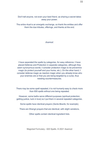 11
Don't tell anyone, not even your best friend, as sharing a secret takes
away your power.
The entire ritual is an energetic exchange, so thank the entities and offer
them the due tributes, offerings, and thanks at the end.
Asamod.
I have separated the spells by categories, for easy reference. I have
placed Defense and Protection in separate categories, although they
seem synonymous words; I consider protection magic to be preventive
magic (to protect yourself and your home, etc.). On the other hand, I
consider defense magic as reaction magic when you already know who
your enemies are or that you are being targeted by a curse, thus
needing countermeasures.
There may be some spell repeated, it is not humanly easy to check more
than 600 spells without one being repeated.
However, some baths serve different purposes (spiritual protection,
getting justice, luck in love) so I put them in several repeated categories.
Some spells have identical prayers (Santa Muerte, for example).
There are Shangó prayers that are identical, with slight variations.
Other spells contain identical ingredient lists.
Magickal Formulary - 620 Spells. © 2021 Asamod
 