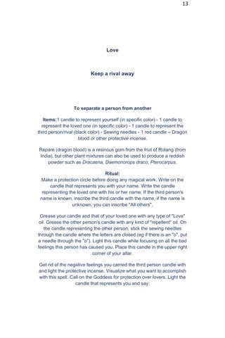 13
Love
Keep a rival away
To separate a person from another
Items:1 candle to represent yourself (in specific color) - 1 candle to
represent the loved one (in specific color) - 1 candle to represent the
third person/rival (black color) - Sewing needles - 1 red candle – Dragon
blood or other protective incense.
Repare (dragon blood) is a resinous gum from the fruit of Rotang (from
India), but other plant mixtures can also be used to produce a reddish
powder such as Dracaena, Daemonorops draco, Pterocarpus.
Ritual:
Make a protection circle before doing any magical work. Write on the
candle that represents you with your name. Write the candle
representing the loved one with his or her name. If the third person's
name is known, inscribe the third candle with the name, if the name is
unknown, you can inscribe "All others".
Grease your candle and that of your loved one with any type of "Love"
oil. Grease the other person's candle with any kind of "repellent" oil. On
the candle representing the other person, stick the sewing needles
through the candle where the letters are closed (eg if there is an "o", put
a needle through the "o"). Light this candle while focusing on all the bad
feelings this person has caused you. Place this candle in the upper right
corner of your altar.
Get rid of the negative feelings you carried the third person candle with
and light the protective incense. Visualize what you want to accomplish
with this spell. Call on the Goddess for protection over lovers. Light the
candle that represents you and say:
 