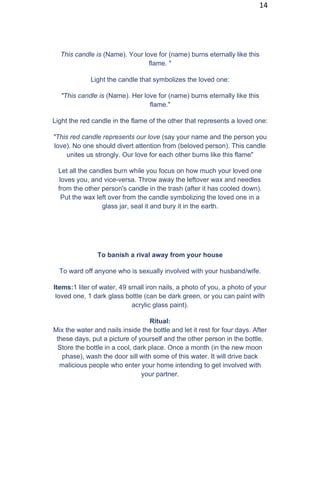 14
This candle is (Name). Your love for (name) burns eternally like this
flame. "
Light the candle that symbolizes the loved one:
"This candle is (Name). Her love for (name) burns eternally like this
flame."
Light the red candle in the flame of the other that represents a loved one:
"This red candle represents our love (say your name and the person you
love). No one should divert attention from (beloved person). This candle
unites us strongly. Our love for each other burns like this flame"
Let all the candles burn while you focus on how much your loved one
loves you, and vice-versa. Throw away the leftover wax and needles
from the other person's candle in the trash (after it has cooled down).
Put the wax left over from the candle symbolizing the loved one in a
glass jar, seal it and bury it in the earth.
To banish a rival away from your house
To ward off anyone who is sexually involved with your husband/wife.
Items:1 liter of water, 49 small iron nails, a photo of you, a photo of your
loved one, 1 dark glass bottle (can be dark green, or you can paint with
acrylic glass paint).
Ritual:
Mix the water and nails inside the bottle and let it rest for four days. After
these days, put a picture of yourself and the other person in the bottle.
Store the bottle in a cool, dark place. Once a month (in the new moon
phase), wash the door sill with some of this water. It will drive back
malicious people who enter your home intending to get involved with
your partner.
 