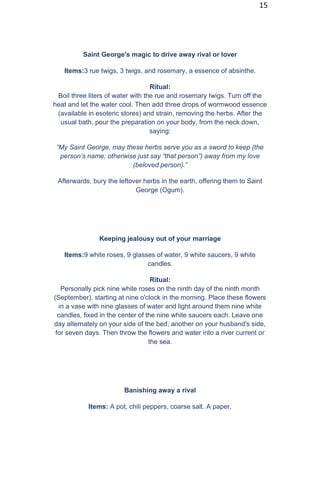 15
Saint George's magic to drive away rival or lover
Items:3 rue twigs, 3 twigs, and rosemary, a essence of absinthe.
Ritual:
Boil three liters of water with the rue and rosemary twigs. Turn off the
heat and let the water cool. Then add three drops of wormwood essence
(available in esoteric stores) and strain, removing the herbs. After the
usual bath, pour the preparation on your body, from the neck down,
saying:
“My Saint George, may these herbs serve you as a sword to keep (the
person’s name; otherwise just say “that person”) away from my love
(beloved person).”
Afterwards, bury the leftover herbs in the earth, offering them to Saint
George (Ogum).
Keeping jealousy out of your marriage
Items:9 white roses, 9 glasses of water, 9 white saucers, 9 white
candles.
Ritual:
Personally pick nine white roses on the ninth day of the ninth month
(September), starting at nine o'clock in the morning. Place these flowers
in a vase with nine glasses of water and light around them nine white
candles, fixed in the center of the nine white saucers each. Leave one
day alternately on your side of the bed, another on your husband's side,
for seven days. Then throw the flowers and water into a river current or
the sea.
Banishing away a rival
Items: A pot, chili peppers, coarse salt. A paper.
 