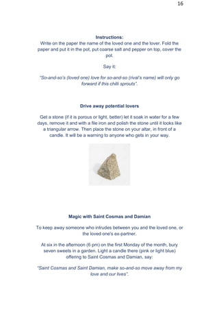 16
Instructions:
Write on the paper the name of the loved one and the lover. Fold the
paper and put it in the pot, put coarse salt and pepper on top, cover the
pot.
Say it:
“So-and-so’s (loved one) love for so-and-so (rival’s name) will only go
forward if this chilli sprouts”.
Drive away potential lovers
Get a stone (if it is porous or light, better) let it soak in water for a few
days, remove it and with a file iron and polish the stone until it looks like
a triangular arrow. Then place the stone on your altar, in front of a
candle. It will be a warning to anyone who gets in your way.
Magic with Saint Cosmas and Damian
To keep away someone who intrudes between you and the loved one, or
the loved one's ex-partner.
At six in the afternoon (6 pm) on the first Monday of the month, bury
seven sweets in a garden. Light a candle there (pink or light blue)
offering to Saint Cosmas and Damian, say:
“Saint Cosmas and Saint Damian, make so-and-so move away from my
love and our lives”.
 