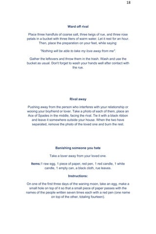 18
Ward off rival
Place three handfuls of coarse salt, three twigs of rue, and three rose
petals in a bucket with three liters of warm water. Let it rest for an hour.
Then, place the preparation on your feet, while saying:
"Nothing will be able to take my love away from me".
Gather the leftovers and throw them in the trash. Wash and use the
bucket as usual. Don't forget to wash your hands well after contact with
the rue.
Rival away
Pushing away from the person who interferes with your relationship or
wooing your boyfriend or lover. Take a photo of each of them, place an
Ace of Spades in the middle, facing the rival. Tie it with a black ribbon
and leave it somewhere outside your house. When the two have
separated, remove the photo of the loved one and burn the rest.
Banishing someone you hate
Take a lover away from your loved one.
Items:1 raw egg, 1 piece of paper, red pen, 1 red candle, 1 white
candle, 1 empty can, a black cloth, rue leaves.
Instructions:
On one of the first three days of the waning moon, take an egg, make a
small hole on top of it so that a small piece of paper passes with the
names of the people written seven times each with a red pen (one name
on top of the other, totaling fourteen).
 