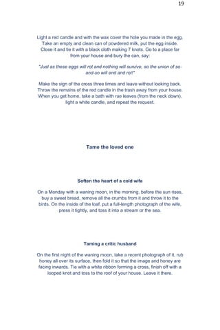 19
Light a red candle and with the wax cover the hole you made in the egg.
Take an empty and clean can of powdered milk, put the egg inside.
Close it and tie it with a black cloth making 7 knots. Go to a place far
from your house and bury the can, say:
"Just as these eggs will rot and nothing will survive, so the union of so-
and-so will end and rot!"
Make the sign of the cross three times and leave without looking back.
Throw the remains of the red candle in the trash away from your house.
When you get home, take a bath with rue leaves (from the neck down),
light a white candle, and repeat the request.
Tame the loved one
Soften the heart of a cold wife
On a Monday with a waning moon, in the morning, before the sun rises,
buy a sweet bread, remove all the crumbs from it and throw it to the
birds. On the inside of the loaf, put a full-length photograph of the wife,
press it tightly, and toss it into a stream or the sea.
Taming a critic husband
On the first night of the waning moon, take a recent photograph of it, rub
honey all over its surface, then fold it so that the image and honey are
facing inwards. Tie with a white ribbon forming a cross, finish off with a
looped knot and toss to the roof of your house. Leave it there.
 