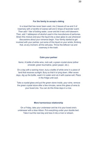 20
For the family to accept a dating
In a bowl that has never been used, mix 3 leaves of rue and 3 of
rosemary with a handful of coarse salt and 2 drops of lavender scent.
Then add 1 liter of boiling water, cover and let it rest until lukewarm.
Then, add 1 tablespoon of alcohol used in the manufacture of perfumes.
Strain this mixture and pour the liquid into a clear glass to use whenever
discussions about your romance begin. Your family started to get
involved with your partner, put some of this liquid on your wrists, thinking
that, at any moment, all this will pass. Throw the leftover rue and
rosemary in the trash.
Calm your partner
Items: A bottle of white wine, rock salt, a green crystal stone (either
emerald, green tourmaline, green jasper, etc.).
On a day with a waning moon, bury a bottle of white wine in a piece of
land that receives sunlight. Bury so that it is lying down. After seven
days, dig up the bottle, wash it in water and rub it with coarse salt. Place
in the fridge until cool.
Take a crystal glass and put the green stone inside, pour wine, remove
the green crystal stone after a few minutes, serve this glass of wine to
your loved one. You can do this three days in a row.
More harmonious relationship
On a Friday, take your underwear and tie it to your loved one's
underwear with a blue ribbon. Put everything under your double bed.
Take it out the next day and toss it into a river or stream.
 