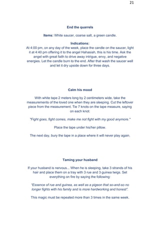 21
End the quarrels
Items: White saucer, coarse salt, a green candle.
Indications:
At 4:00 pm, on any day of the week, place the candle on the saucer, light
it at 4:40 pm offering it to the angel Hahasiah, this is his time. Ask the
angel with great faith to drive away intrigue, envy, and negative
energies. Let the candle burn to the end. After that wash the saucer well
and let it dry upside down for three days.
Calm his mood
With white tape 2 meters long by 2 centimeters wide, take the
measurements of the loved one when they are sleeping. Cut the leftover
piece from the measurement. Tie 7 knots on the tape measure, saying
on each knot:
"Fight goes, fight comes, make me not fight with my good anymore."
Place the tape under his/her pillow.
The next day, bury the tape in a place where it will never play again.
Taming your husband
If your husband is nervous... When he is sleeping, take 3 strands of his
hair and place them on a tray with 3 rue and 3 guinea twigs. Set
everything on fire by saying the following:
“Essence of rue and guinea, as well as a pigeon that so-and-so no
longer fights with his family and is more hardworking and honest”.
This magic must be repeated more than 3 times in the same week.
 