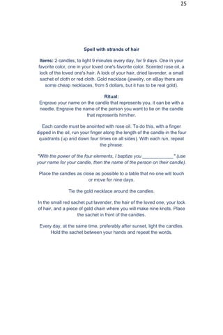 25
Spell with strands of hair
Items: 2 candles, to light 9 minutes every day, for 9 days. One in your
favorite color, one in your loved one's favorite color. Scented rose oil, a
lock of the loved one's hair. A lock of your hair, dried lavender, a small
sachet of cloth or red cloth. Gold necklace (jewelry, on eBay there are
some cheap necklaces, from 5 dollars, but it has to be real gold).
Ritual:
Engrave your name on the candle that represents you, it can be with a
needle. Engrave the name of the person you want to tie on the candle
that represents him/her.
Each candle must be anointed with rose oil. To do this, with a finger
dipped in the oil, run your finger along the length of the candle in the four
quadrants (up and down four times on all sides). With each run, repeat
the phrase:
"With the power of the four elements, I baptize you ____________" (use
your name for your candle, then the name of the person on their candle).
Place the candles as close as possible to a table that no one will touch
or move for nine days.
Tie the gold necklace around the candles.
In the small red sachet put lavender, the hair of the loved one, your lock
of hair, and a piece of gold chain where you will make nine knots. Place
the sachet in front of the candles.
Every day, at the same time, preferably after sunset, light the candles.
Hold the sachet between your hands and repeat the words.
 