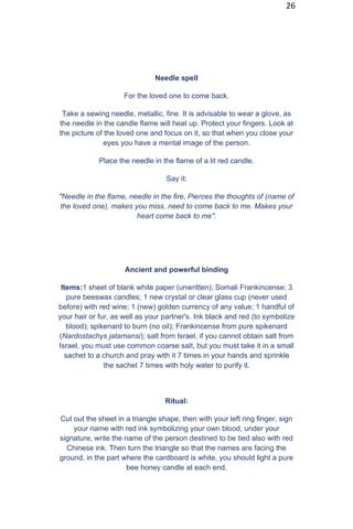 26
Needle spell
For the loved one to come back.
Take a sewing needle, metallic, fine. It is advisable to wear a glove, as
the needle in the candle flame will heat up. Protect your fingers. Look at
the picture of the loved one and focus on it, so that when you close your
eyes you have a mental image of the person.
Place the needle in the flame of a lit red candle.
Say it:
"Needle in the flame, needle in the fire, Pierces the thoughts of (name of
the loved one), makes you miss, need to come back to me. Makes your
heart come back to me".
Ancient and powerful binding
Items:1 sheet of blank white paper (unwritten); Somali Frankincense; 3
pure beeswax candles; 1 new crystal or clear glass cup (never used
before) with red wine; 1 (new) golden currency of any value; 1 handful of
your hair or fur, as well as your partner's. Ink black and red (to symbolize
blood); spikenard to burn (no oil); Frankincense from pure spikenard
(Nardostachys jatamansi); salt from Israel, if you cannot obtain salt from
Israel, you must use common coarse salt, but you must take it in a small
sachet to a church and pray with it 7 times in your hands and sprinkle
the sachet 7 times with holy water to purify it.
Ritual:
Cut out the sheet in a triangle shape, then with your left ring finger, sign
your name with red ink symbolizing your own blood, under your
signature, write the name of the person destined to be tied also with red
Chinese ink. Then turn the triangle so that the names are facing the
ground, in the part where the cardboard is white, you should light a pure
bee honey candle at each end.
 