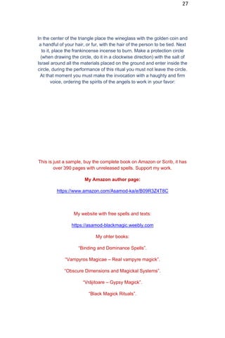 27
In the center of the triangle place the wineglass with the golden coin and
a handful of your hair, or fur, with the hair of the person to be tied. Next
to it, place the frankincense incense to burn. Make a protection circle
(when drawing the circle, do it in a clockwise direction) with the salt of
Israel around all the materials placed on the ground and enter inside the
circle, during the performance of this ritual you must not leave the circle.
At that moment you must make the invocation with a haughty and firm
voice, ordering the spirits of the angels to work in your favor:
This is just a sample, buy the complete book on Amazon or Scrib, it has
over 390 pages with unreleased spells. Support my work.
My Amazon author page:
https://www.amazon.com/Asamod-ka/e/B09R3Z4T8C
My website with free spells and texts:
https://asamod-blackmagic.weebly.com
My ohter books:
“Binding and Dominance Spells”.
“Vampyros Magicae – Real vampyre magick”.
“Obscure Dimensions and Magickal Systems”.
“Vrăjitoare – Gypsy Magick”.
“Black Magick Rituals”.
 
