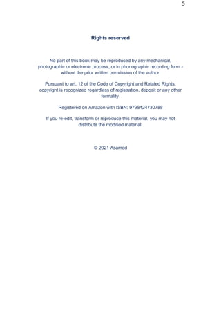 5
Rights reserved
No part of this book may be reproduced by any mechanical,
photographic or electronic process, or in phonographic recording form -
without the prior written permission of the author.
Pursuant to art. 12 of the Code of Copyright and Related Rights,
copyright is recognized regardless of registration, deposit or any other
formality.
Registered on Amazon with ISBN: 9798424730788
If you re-edit, transform or reproduce this material, you may not
distribute the modified material.
© 2021 Asamod
 