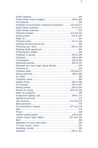 7
Dispel negativity ………………….……………..……………….……… 203
Protect family, home smudging ………………………….…… . 204 to 209
Pet protection ……………………..……………….. ……………………. 209
Protection of environments, horseshoe of protection…….… 210 and 211
Spell of Amun protection ………………………….…………….. 211 to 212
Santa Muerte protection ……………………………………………….. 212
Protection powders ……………………………………….……. 213 and 214
Strong prayers ………………………………………………..… 215 to 230
Magic oil …………….……..……………… …………………….……… 231
Protection baths ……………………………………………….… 231 to 235
Defense/ removing the evil eye …….…… .……………………………..238
Protecting your home ………………………………….……… 239 to 244
Breaking spells against you ……………..……………..……………… 244
Protecting your children ………………………… ……………..……….. 245
Protection in general ……………………………………..…….. 246 to 248
Exorcisms ………………… …………….……………………….. 248 to 255
Counterspells …………………………………………………..…. 255 to 264
Destroying enemies …………………………………………..… 265 to 273
Protection from dark magic (Santa Muerte)…………………. ……… 274
Protective oil …….………………….………………………………….…. 275
Protection baths ……….………..……………………………… 276 and 277
Money yield more ….………………….…….………………… ... 280 to 282
For debts ………..……..…………….………..……………………..…… 283
Protecting money ……..…….…… …………………………….……… 284
Getting money …….…………….……………………………… 285 to 296
For business ……….… …………..…………………….………. 297 to 301
Money powders ………..……………..………………………….. 302 to 304
Prayers for money ……..……….……………… ….....…..…. 304 and 305
Baths for prosperity …….…………………………………..…..……… 306
Employment /getting a job ………………….……………… .… 309 to 313
Against envy at work ……..…………………………………………….... 313
Own business …………………………………… ……….….. 314 and 315
Being promoted ………….………………………….……..…………….. 315
For everything to improve …………………………………… 317 and 318
Bath ………………………………………………..……………….……… 319
Prayer …………… ……………………………………..……………...…. 320
Studies/ passing exams …………………………………………. 323 to 324
Justice/ resolve legal matters …………….……………..... 327 and 328
Bath ………………………………….…………….…………….…. 329
Magnetism/ To have more power …………. ….………….…………… 332
To have psychic visions ……………………………… ………….……333
Ascending socially ……..………………………………………………. 334
Divination ……….……………………………………..….…….. 336 to 341
 