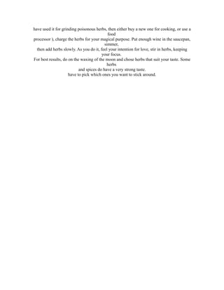 have used it for grinding poisonous herbs, then either buy a new one for cooking, or use a
                                            food
processor ), charge the herbs for your magical purpose. Put enough wine in the saucepan,
                                          simmer,
  then add herbs slowly. As you do it, feel your intention for love, stir in herbs, keeping
                                        your focus.
For best results, do on the waxing of the moon and chose herbs that suit your taste. Some
                                           herbs
                           and spices do have a very strong taste.
                     have to pick which ones you want to stick around.
 