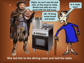 Is it ready
now?
She led him to the dining room and laid the table.
Right, we can’t see the leaf
now, so the soup is ready.
Bread and rolls are very
good with the leaf soup.
Ok. I’ll bring
some bread
and butter.
 