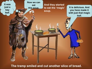 It is delicious. And
you have made it
with just that magic
leaf.
Now we can
eat
this soup.
And they started
to eat the ‘magic’
soup.
It was
just a
bay
leaf.
The tramp smiled and cut another slice of bread.
 