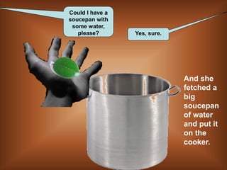 Could I have a
soucepan with
some water,
please? Yes, sure.
And she
fetched a
big
soucepan
of water
and put it
on the
cooker.
 