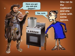Have you got
any salt and
pepper?
Yes, sure.
She ran to
the
cupboard
and she
came with
some
spices.
 