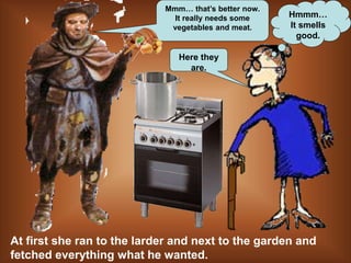 Hmmm…
It smells
good.
Here they
are.
At first she ran to the larder and next to the garden and
fetched everything what he wanted.
Mmm… that’s better now.
It really needs some
vegetables and meat.
 