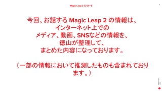 MAGIC
LEAP
2021
11
Magic Leap 2 について
今回、お話する Magic Leap 2 の情報は、
インターネット上での
メディア、動画、SNSなどの情報を、
徳山が整理して、
まとめた内容になっております。
（一部の情報において推測したものも含まれており
ます。）
 