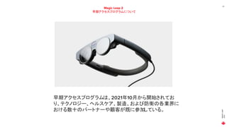 MAGIC
LEAP
2021
22
Magic Leap 2
早期アクセスプログラムについて
早期アクセスプログラムは、2021年10月から開始されてお
り、テクノロジー、ヘルスケア、製造、および防衛の各業界に
おける数十のパートナーや顧客が既に参加
している。
 
