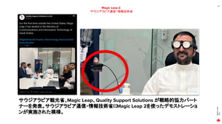 MAGIC
LEAP
2021
24
Magic Leap 2
サウジアラビア通信・情報技術省
サウジアラビア観光省、Magic Leap、Quality Support Solutions が戦略的協力パート
ナーを発表。サウジアラビア通信・情報技術省に
Magic Leap 2を使ったデモストレーショ
ンが実施された模様。
 