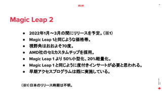 MAGIC
LEAP
2021
26
まとめ
Magic Leap 2
● 2022年1月～3月の間にリリースを予定。（※1）
● Magic Leap 1と同じような価格帯。
● 視野角はおおよそ70度。
● AMD社のセミカスタムチップを採用。
● Magic Leap 1 より 50%小型化、20%軽量化。
● Magic Leap 1 と同じように度付きインサートが必要と思われる。
● 早期アクセスプログラムは既に実施している。
（※1）日本のリリース時期は不明。
 