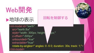Web開発
地球の表示
<ml-model id="earth"
src="earth.fbx"
style="width: 300px; height: 300px;"
z-offset="-500px"
unbounded="true"
extractable="true"
rotate-by-angles=" angles: 0 -5 0; duration: 30s; track: 1;">
</ml-model>
回転を制御する
 
