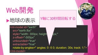 Web開発
地球の表示
<ml-model id="earth"
src="earth.fbx"
style="width: 300px; height: 300px;"
z-offset="-500px"
unbounded="true"
extractable="true"
rotate-by-angles=" angles: 0 -5 0; duration: 30s; track: 1;">
</ml-model>
Y軸に30秒間回転する
 