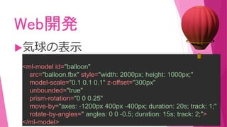 Web開発
気球の表示
<ml-model id="balloon"
src="balloon.fbx" style="width: 2000px; height: 1000px;"
model-scale="0.1 0.1 0.1" z-offset="300px"
unbounded="true"
prism-rotation="0 0 0.25"
move-by="axes: -1200px 400px -400px; duration: 20s; track: 1;"
rotate-by-angles=" angles: 0 0 -0.5; duration: 15s; track: 2;">
</ml-model>
 
