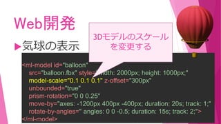 Web開発
気球の表示
<ml-model id="balloon"
src="balloon.fbx" style="width: 2000px; height: 1000px;"
model-scale="0.1 0.1 0.1" z-offset="300px"
unbounded="true"
prism-rotation="0 0 0.25"
move-by="axes: -1200px 400px -400px; duration: 20s; track: 1;"
rotate-by-angles=" angles: 0 0 -0.5; duration: 15s; track: 2;">
</ml-model>
3Dモデルのスケール
を変更する
 