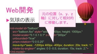 Web開発
気球の表示
<ml-model id="balloon"
src="balloon.fbx" style="width: 2000px; height: 1000px;"
model-scale="0.1 0.1 0.1" z-offset="300px"
unbounded="true"
prism-rotation="0 0 0.25"
move-by="axes: -1200px 400px -400px; duration: 20s; track: 1;"
rotate-by-angles=" angles: 0 0 -0.5; duration: 15s; track: 2;">
</ml-model>
元の位置（x、y、z
軸）に対して相対的
に移動します。
 