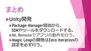 Package Manager経由から、
SDKやツールをダウンロードする。
ML Remoteでアプリの動作を行う。
Magic Leapの開発はZero Iterationの
設定を必ず行う。
まとめ
Unity開発
 