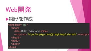 Web開発
雛形を作成
<html lang="en">
<head>
<title>Hello, Prismatic!</title>
<script src="https://unpkg.com/@magicleap/prismatic"></script>
</head>
<body>
</body>
</html>
 