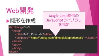 Web開発
雛形を作成
<html lang="en">
<head>
<title>Hello, Prismatic!</title>
<script src="https://unpkg.com/@magicleap/prismatic"></script>
</head>
<body>
</body>
</html>
Magic Leap提供の
JavaScriptライブラリ
を指定
 