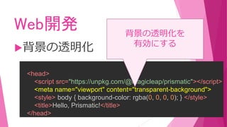 Web開発
背景の透明化
<head>
<script src="https://unpkg.com/@magicleap/prismatic"></script>
<meta name="viewport" content="transparent-background">
<style> body { background-color: rgba(0, 0, 0, 0); } </style>
<title>Hello, Prismatic!</title>
</head>
背景の透明化を
有効にする
 