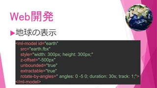 Web開発
地球の表示
<ml-model id="earth"
src="earth.fbx"
style="width: 300px; height: 300px;"
z-offset="-500px"
unbounded="true"
extractable="true"
rotate-by-angles=" angles: 0 -5 0; duration: 30s; track: 1;">
</ml-model>
 