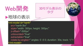 Web開発
地球の表示
<ml-model id="earth"
src="earth.fbx"
style="width: 300px; height: 300px;"
z-offset="-500px"
unbounded="true"
extractable="true"
rotate-by-angles=" angles: 0 -5 0; duration: 30s; track: 1;">
</ml-model>
3Dモデル表示の
タグ
 