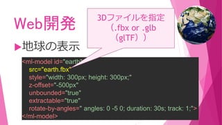 Web開発
地球の表示
<ml-model id="earth"
src="earth.fbx"
style="width: 300px; height: 300px;"
z-offset="-500px"
unbounded="true"
extractable="true"
rotate-by-angles=" angles: 0 -5 0; duration: 30s; track: 1;">
</ml-model>
3Dファイルを指定
（.fbx or .glb
（glTF））
 