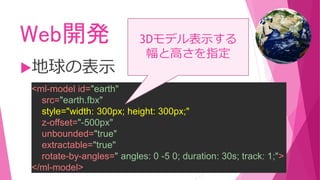 Web開発
地球の表示
<ml-model id="earth"
src="earth.fbx"
style="width: 300px; height: 300px;"
z-offset="-500px"
unbounded="true"
extractable="true"
rotate-by-angles=" angles: 0 -5 0; duration: 30s; track: 1;">
</ml-model>
3Dモデル表示する
幅と高さを指定
 